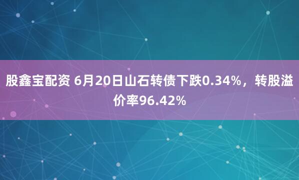 股鑫宝配资 6月20日山石转债下跌0.34%，转股溢价率96.42%