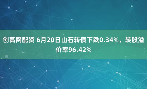 创高网配资 6月20日山石转债下跌0.34%，转股溢价率96.42%
