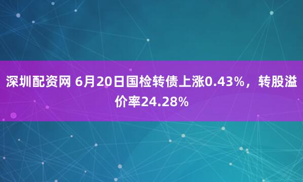 深圳配资网 6月20日国检转债上涨0.43%，转股溢价率24.28%