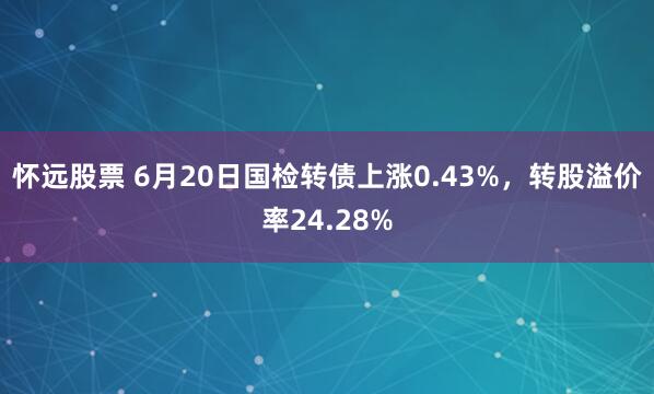 怀远股票 6月20日国检转债上涨0.43%，转股溢价率24.28%