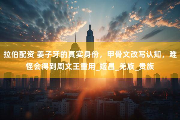 拉伯配资 姜子牙的真实身份，甲骨文改写认知，难怪会得到周文王重用_姬昌_羌族_贵族