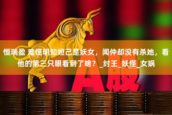 恒瑞盈 难怪明知妲己是妖女，闻仲却没有杀她，看他的第三只眼看到了啥？_纣王_妖怪_女娲