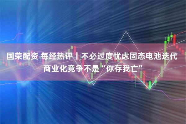 国荣配资 每经热评丨不必过度忧虑固态电池迭代 商业化竞争不是“你存我亡”