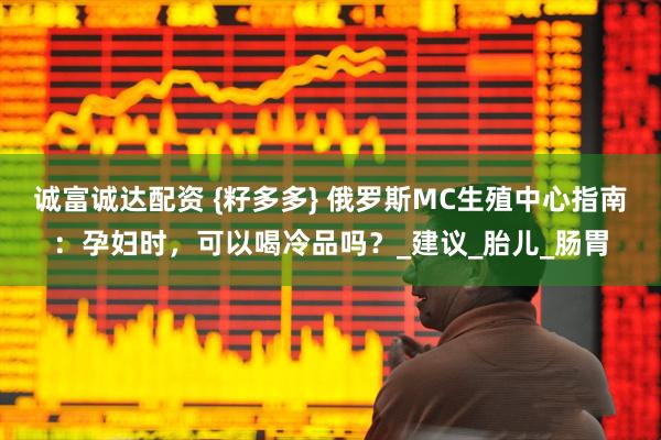 诚富诚达配资 {籽多多} 俄罗斯MC生殖中心指南：孕妇时，可以喝冷品吗？_建议_胎儿_肠胃