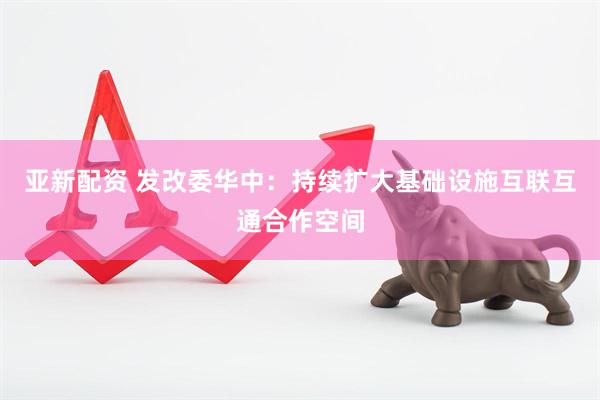 亚新配资 发改委华中：持续扩大基础设施互联互通合作空间