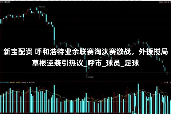 新宝配资 呼和浩特业余联赛淘汰赛激战，外援搅局草根逆袭引热议_呼市_球员_足球