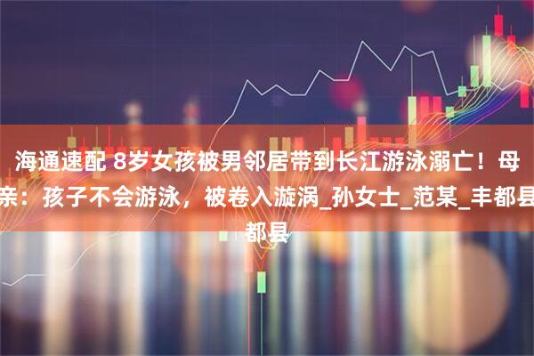 海通速配 8岁女孩被男邻居带到长江游泳溺亡！母亲：孩子不会游泳，被卷入漩涡_孙女士_范某_丰都县