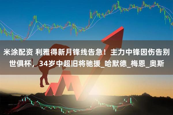 米涂配资 利雅得新月锋线告急！主力中锋因伤告别世俱杯，34岁中超旧将驰援_哈默德_梅恩_奥斯