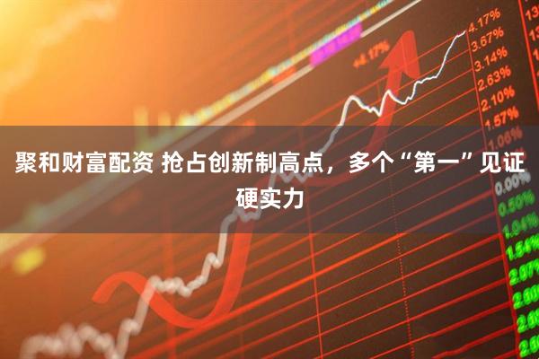 聚和财富配资 抢占创新制高点，多个“第一”见证硬实力