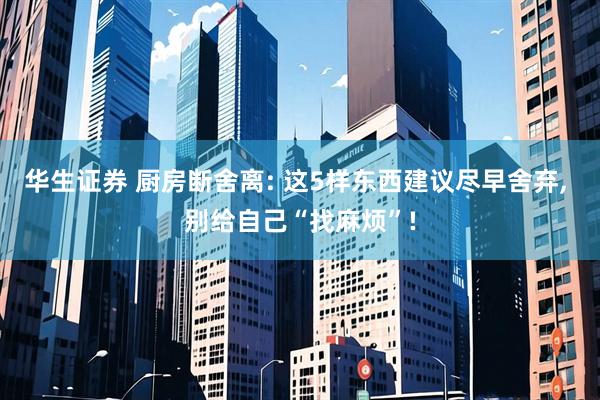 华生证券 厨房断舍离: 这5样东西建议尽早舍弃, 别给自己“找麻烦”!
