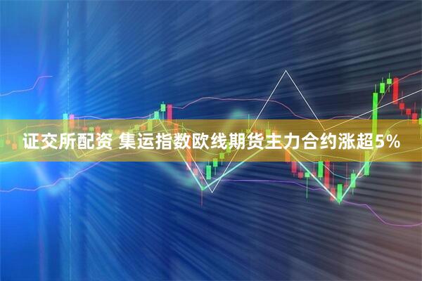 证交所配资 集运指数欧线期货主力合约涨超5%