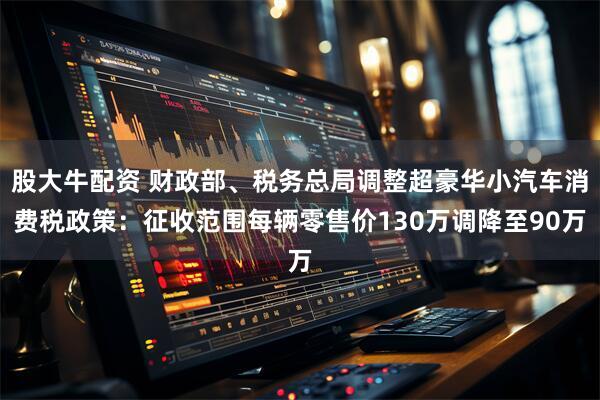 股大牛配资 财政部、税务总局调整超豪华小汽车消费税政策：征收范围每辆零售价130万调降至90万