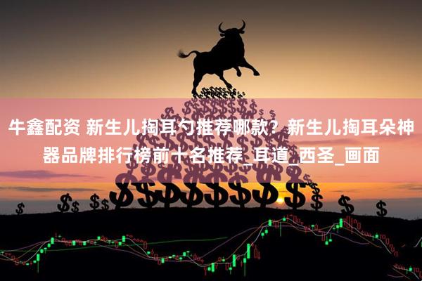 牛鑫配资 新生儿掏耳勺推荐哪款？新生儿掏耳朵神器品牌排行榜前十名推荐_耳道_西圣_画面