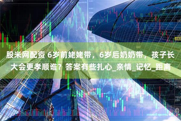 股米网配资 6岁前姥姥带，6岁后奶奶带，孩子长大会更孝顺谁？答案有些扎心_亲情_记忆_距离
