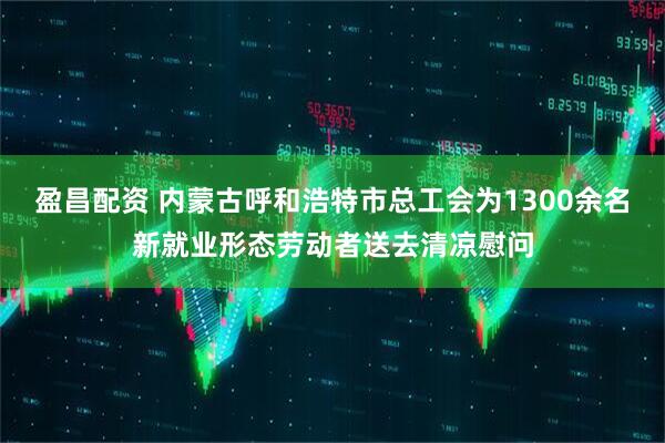 盈昌配资 内蒙古呼和浩特市总工会为1300余名新就业形态劳动者送去清凉慰问