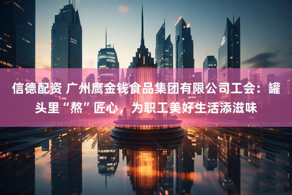 信德配资 广州鹰金钱食品集团有限公司工会：罐头里“熬”匠心，为职工美好生活添滋味