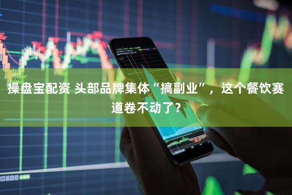 操盘宝配资 头部品牌集体“搞副业”，这个餐饮赛道卷不动了？