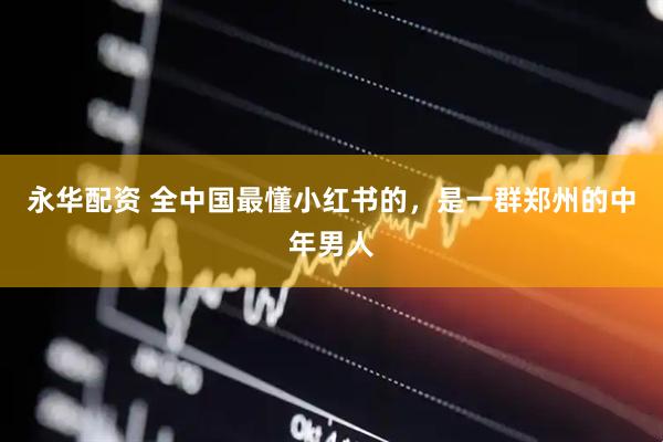 永华配资 全中国最懂小红书的，是一群郑州的中年男人