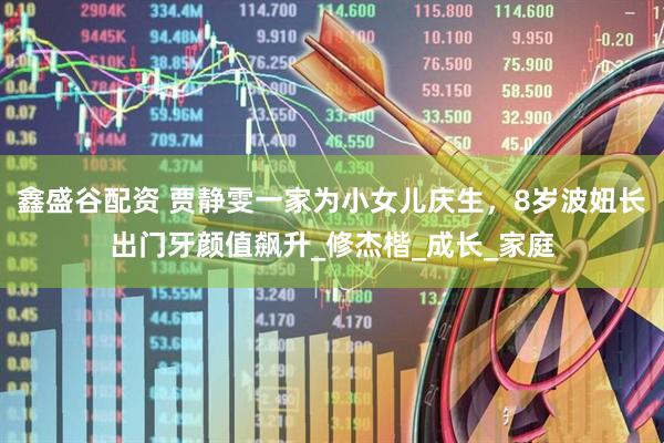 鑫盛谷配资 贾静雯一家为小女儿庆生，8岁波妞长出门牙颜值飙升_修杰楷_成长_家庭
