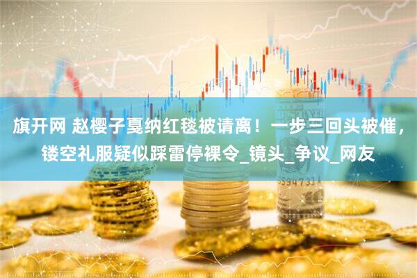 旗开网 赵樱子戛纳红毯被请离！一步三回头被催，镂空礼服疑似踩雷停裸令_镜头_争议_网友