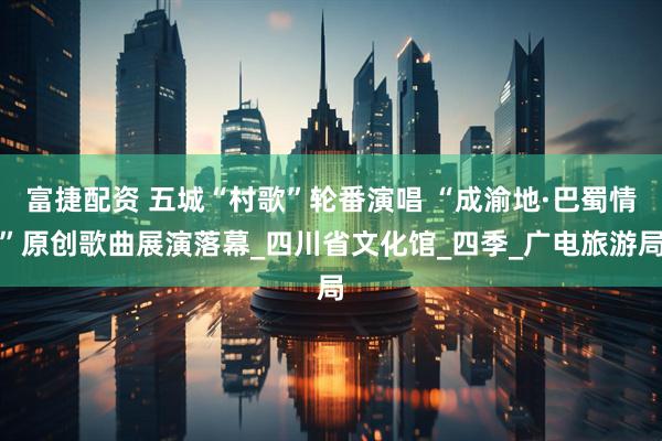 富捷配资 五城“村歌”轮番演唱 “成渝地·巴蜀情”原创歌曲展演落幕_四川省文化馆_四季_广电旅游局