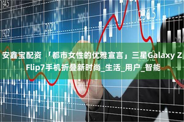 安鑫宝配资 「都市女性的优雅宣言」三星Galaxy Z Flip7手机折叠新时尚_生活_用户_智能