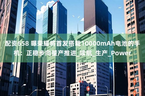 配资658 曝荣耀将首发搭载10000mAh电池的手机：正稳步向量产推进_续航_生产_Power