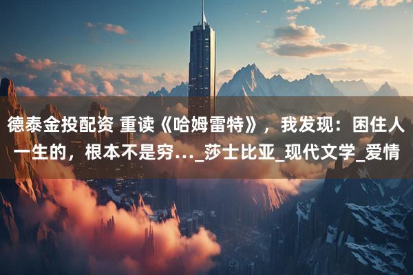 德泰金投配资 重读《哈姆雷特》，我发现：困住人一生的，根本不是穷…_莎士比亚_现代文学_爱情