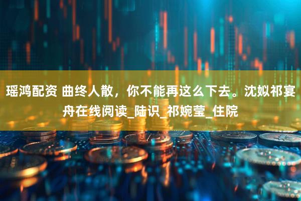 瑶鸿配资 曲终人散，你不能再这么下去。沈姒祁宴舟在线阅读_陆识_祁婉莹_住院