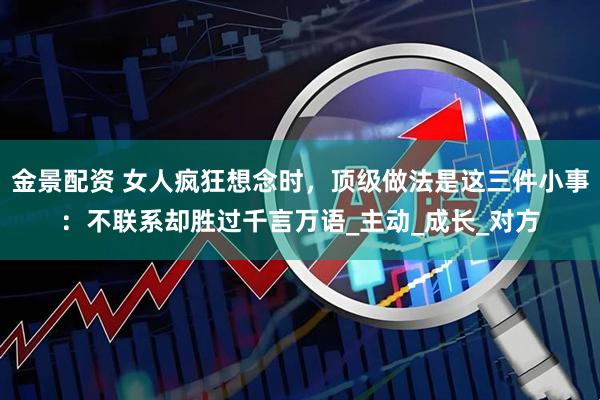 金景配资 女人疯狂想念时，顶级做法是这三件小事：不联系却胜过千言万语_主动_成长_对方