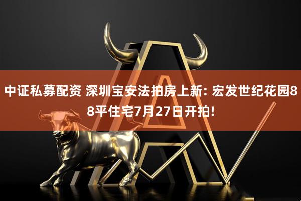 中证私募配资 深圳宝安法拍房上新: 宏发世纪花园88平住宅7月27日开拍!