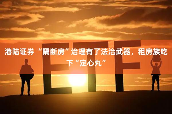 港陆证券 “隔断房”治理有了法治武器，租房族吃下“定心丸”