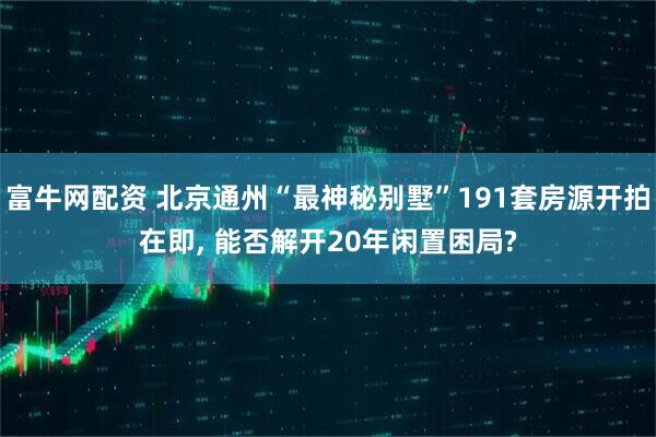 富牛网配资 北京通州“最神秘别墅”191套房源开拍在即, 能否解开20年闲置困局?