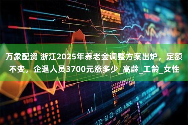 万象配资 浙江2025年养老金调整方案出炉,定额不变,企退人员3700元涨多少_高龄_工龄_女性