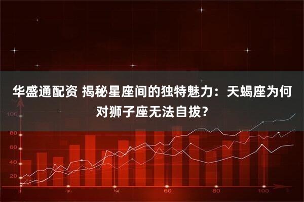 华盛通配资 揭秘星座间的独特魅力：天蝎座为何对狮子座无法自拔？