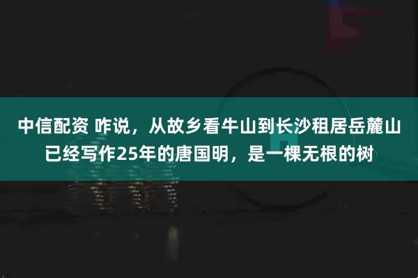 中信配资 咋说，从故乡看牛山到长沙租居岳麓山已经写作25年的唐国明，是一棵无根的树