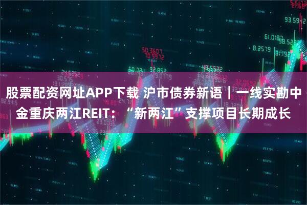 股票配资网址APP下载 沪市债券新语｜一线实勘中金重庆两江REIT：“新两江”支撑项目长期成长