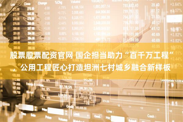 股票股票配资官网 国企担当助力“百千万工程”，公用工程匠心打造坦洲七村城乡融合新样板