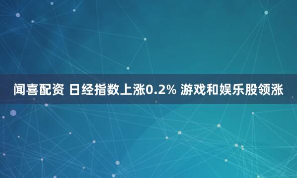 闻喜配资 日经指数上涨0.2% 游戏和娱乐股领涨