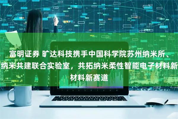富明证券 旷达科技携手中国科学院苏州纳米所、集萃纳米共建联合实验室，共拓纳米柔性智能电子材料新赛道