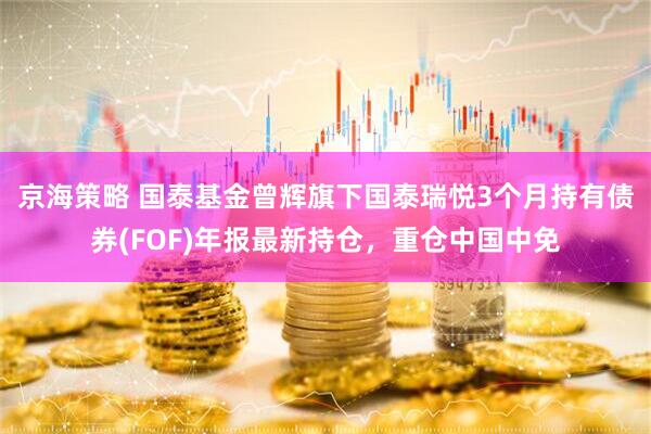 京海策略 国泰基金曾辉旗下国泰瑞悦3个月持有债券(FOF)年报最新持仓，重仓中国中免