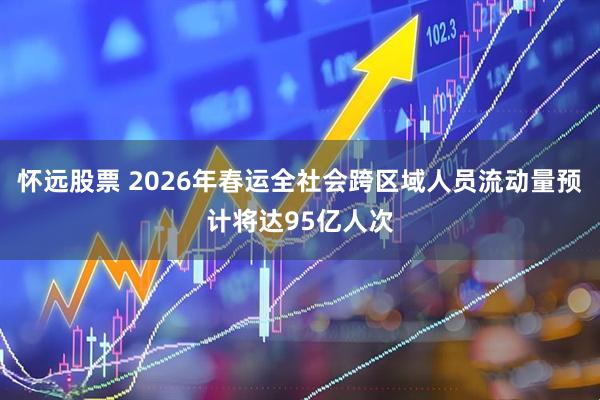 怀远股票 2026年春运全社会跨区域人员流动量预计将达95亿人次